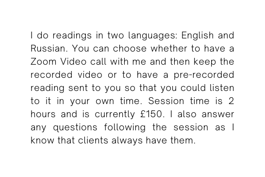 I do readings in two languages English and Russian You can choose whether to have a Zoom Video call with me and then keep the recorded video or to have a pre recorded reading sent to you so that you could listen to it in your own time Session time is 2 hours and is currently 150 I also answer any questions following the session as I know that clients always have them